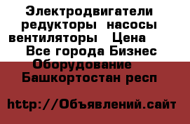 Электродвигатели, редукторы, насосы, вентиляторы › Цена ­ 123 - Все города Бизнес » Оборудование   . Башкортостан респ.